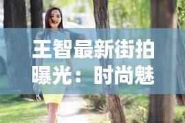 王智最新街拍曝光：时尚魅力再升级，街头演绎不凡风采