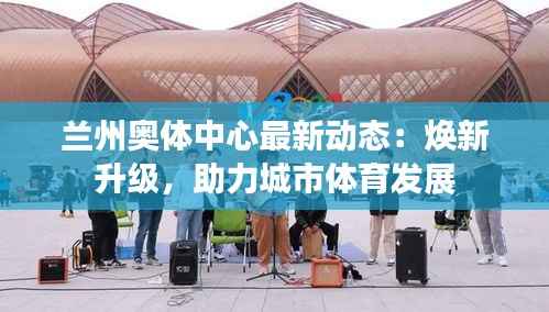 兰州奥体中心最新动态：焕新升级，助力城市体育发展
