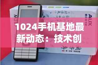 1024手机基地最新动态:技术创新引领未来通信潮流