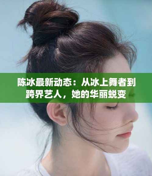 陈冰最新动态：从冰上舞者到跨界艺人，她的华丽蜕变