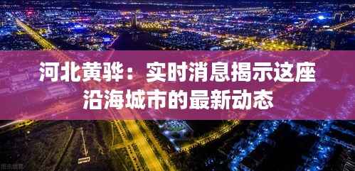 河北黄骅：实时消息揭示这座沿海城市的最新动态