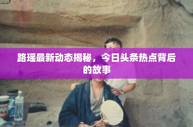 路瑶最新动态揭秘，今日头条热点背后的故事