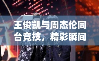王俊凯与周杰伦同台竞技,精彩瞬间引爆全场!比赛结果揭晓