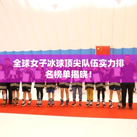 全球女子冰球顶尖队伍实力排名榜单揭晓！